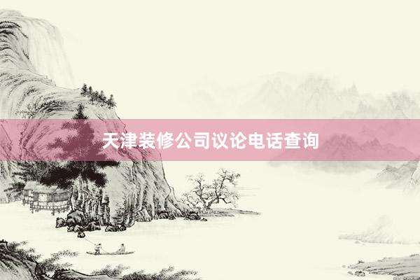 天津装修公司议论电话查询