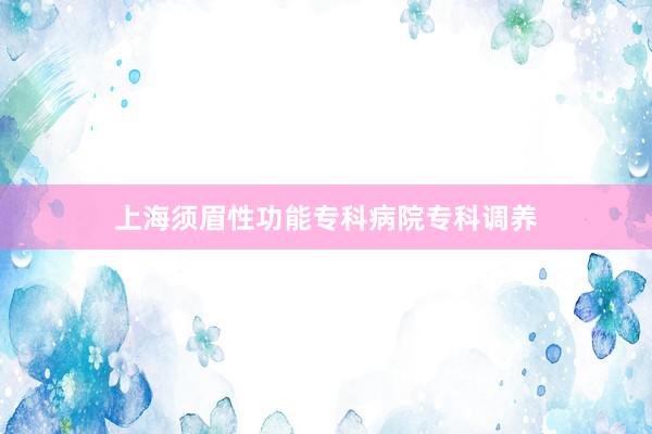 上海须眉性功能专科病院专科调养