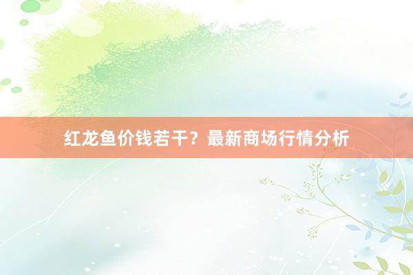 红龙鱼价钱若干？最新商场行情分析