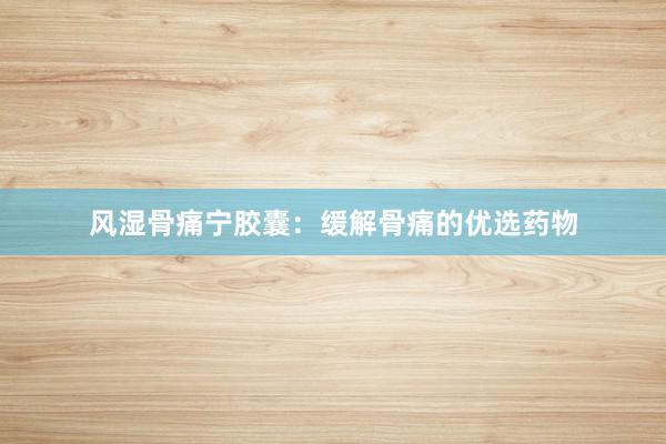 风湿骨痛宁胶囊：缓解骨痛的优选药物