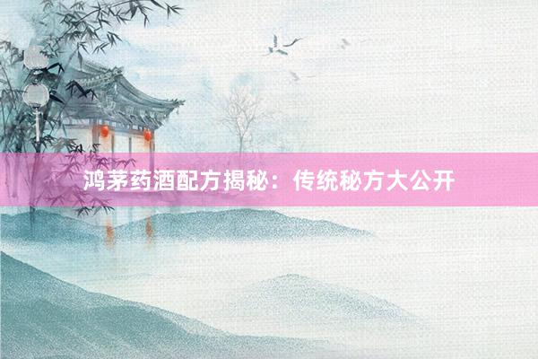 鸿茅药酒配方揭秘：传统秘方大公开